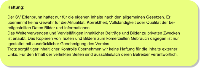 Haftung:  Der SV Erlenbrunn haftet nur für die eigenen Inhalte nach den allgemeinen Gesetzen. Er  übernimmt keine Gewähr für die Aktualität, Korrektheit, Vollständigkeit oder Qualität der be- reitgestellten Daten Bilder und Informationen. Das Weiterverwenden und Vervielfältigen inhaltlicher Beiträge und Bilder zu privaten Zwecken  ist erlaubt. Das Kopieren von Texten und Bildern zum komerziellen Gebrauch dagegen ist nur  gestattet mit ausdrücklicher Genehmigung des Vereins. Trotz sorgfältiger inhaltlicher Kontrolle übernehmen wir keine Haftung für die Inhalte externer Links. Für den Inhalt der verlinkten Seiten sind ausschließlich deren Betreiber verantwortlich.