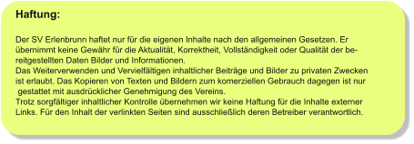 Haftung:  Der SV Erlenbrunn haftet nur für die eigenen Inhalte nach den allgemeinen Gesetzen. Er  übernimmt keine Gewähr für die Aktualität, Korrektheit, Vollständigkeit oder Qualität der be- reitgestellten Daten Bilder und Informationen. Das Weiterverwenden und Vervielfältigen inhaltlicher Beiträge und Bilder zu privaten Zwecken  ist erlaubt. Das Kopieren von Texten und Bildern zum komerziellen Gebrauch dagegen ist nur  gestattet mit ausdrücklicher Genehmigung des Vereins. Trotz sorgfältiger inhaltlicher Kontrolle übernehmen wir keine Haftung für die Inhalte externer Links. Für den Inhalt der verlinkten Seiten sind ausschließlich deren Betreiber verantwortlich.